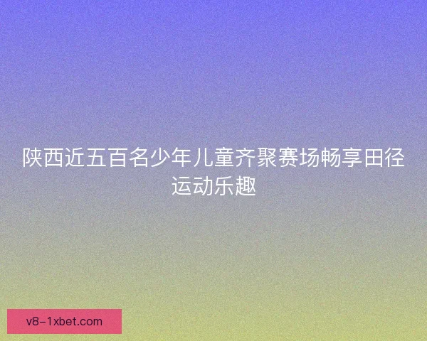 陕西近五百名少年儿童齐聚赛场畅享田径运动乐趣