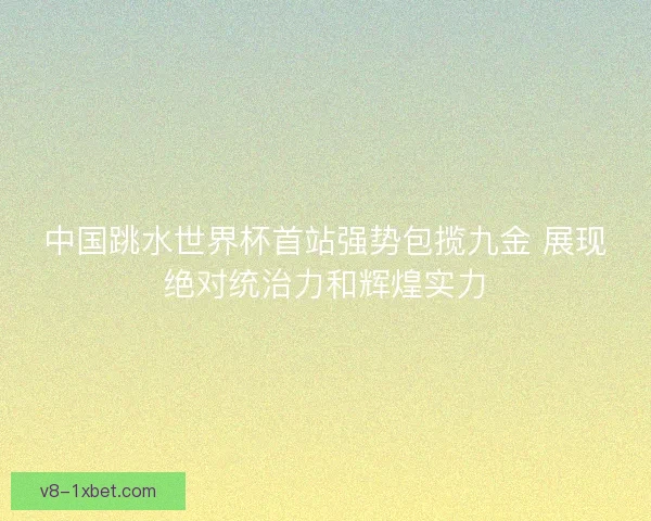 中国跳水世界杯首站强势包揽九金 展现绝对统治力和辉煌实力