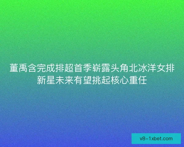 董禹含完成排超首季崭露头角北冰洋女排新星未来有望挑起核心重任
