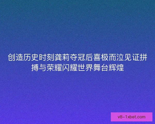 创造历史时刻龚莉夺冠后喜极而泣见证拼搏与荣耀闪耀世界舞台辉煌