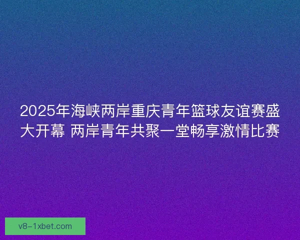 2025年海峡两岸重庆青年篮球友谊赛盛大开幕 两岸青年共聚一堂畅享激情比赛